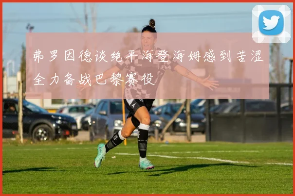 弗罗因德谈绝平海登海姆感到苦涩全力备战巴黎赛役