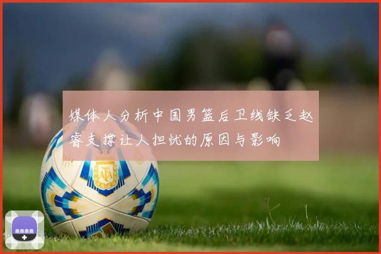 媒体人分析中国男篮后卫线缺乏赵睿支撑让人担忧的原因与影响