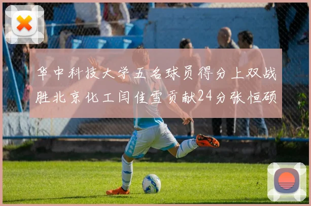 华中科技大学五名球员得分上双战胜北京化工闫佳雪贡献24分张恒硕斩获25分8篮板8助攻