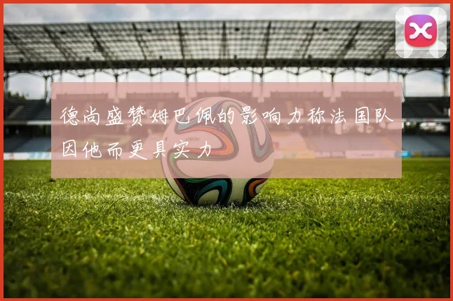 德尚盛赞姆巴佩的影响力称法国队因他而更具实力