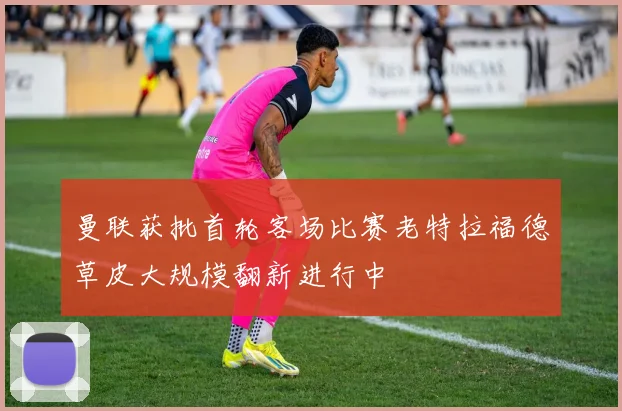 曼联获批首轮客场比赛老特拉福德草皮大规模翻新进行中