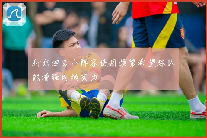 科尔坦言小阵容使用频繁希望球队能增强内线实力