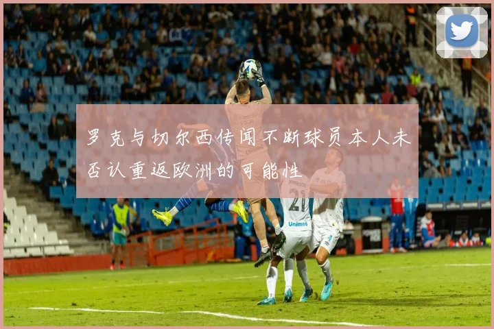 罗克与切尔西传闻不断球员本人未否认重返欧洲的可能性