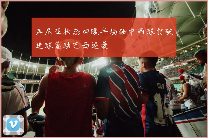 库尼亚状态回暖半场独中两球打破进球荒助巴西逆袭