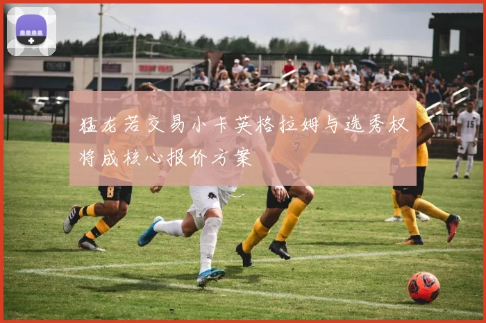 猛龙若交易小卡英格拉姆与选秀权将成核心报价方案
