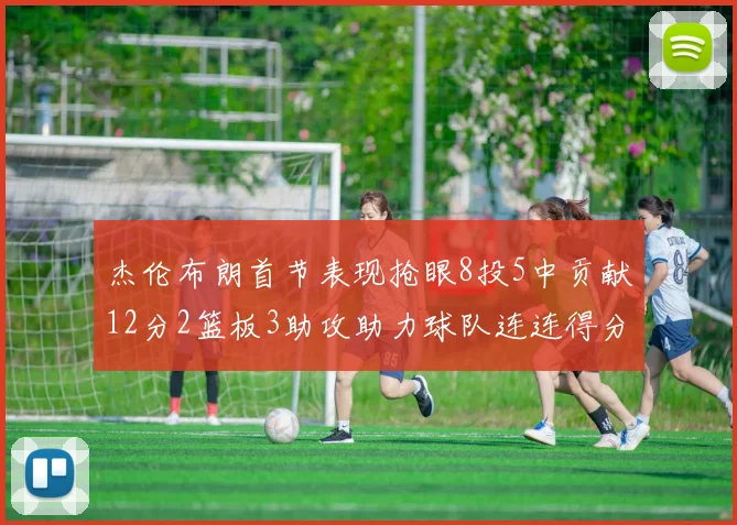 杰伦布朗首节表现抢眼8投5中贡献12分2篮板3助攻助力球队连连得分