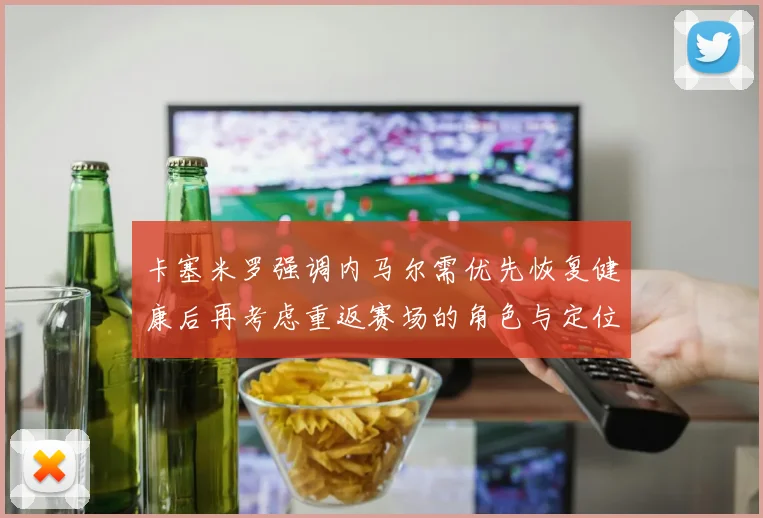 卡塞米罗强调内马尔需优先恢复健康后再考虑重返赛场的角色与定位