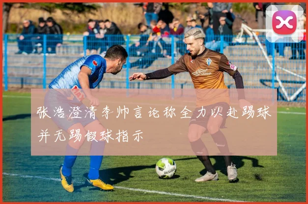 张浩澄清李帅言论称全力以赴踢球并无踢假球指示