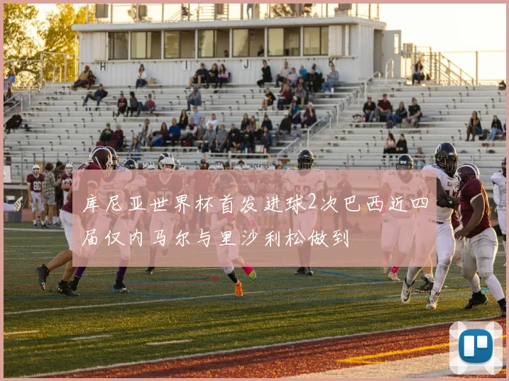 库尼亚世界杯首发进球2次巴西近四届仅内马尔与里沙利松做到