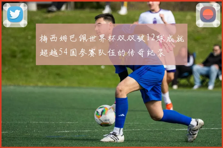 梅西姆巴佩世界杯双双破12球成就超越54国参赛队伍的传奇纪录
