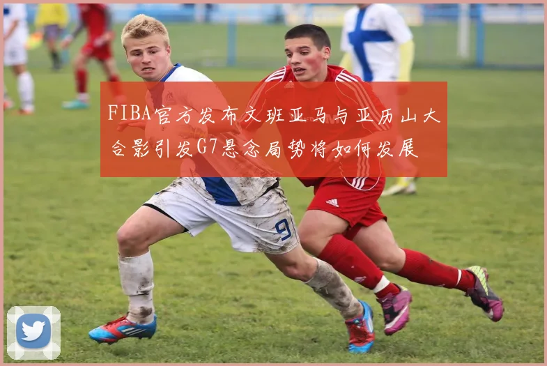 FIBA官方发布文班亚马与亚历山大合影引发G7悬念局势将如何发展