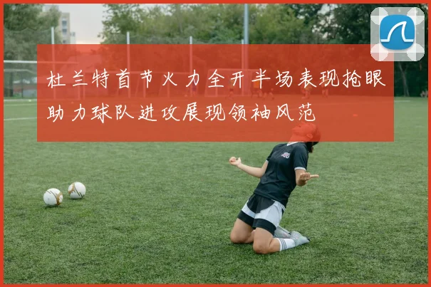杜兰特首节火力全开半场表现抢眼助力球队进攻展现领袖风范