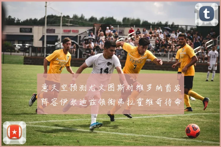 意天空预测尤文图斯对维罗纳首发阵容伊尔迪兹领衔弗拉霍维奇待命