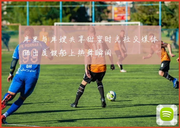 库里与库嫂共享甜蜜时光社交媒体晒出度假船上热舞瞬间
