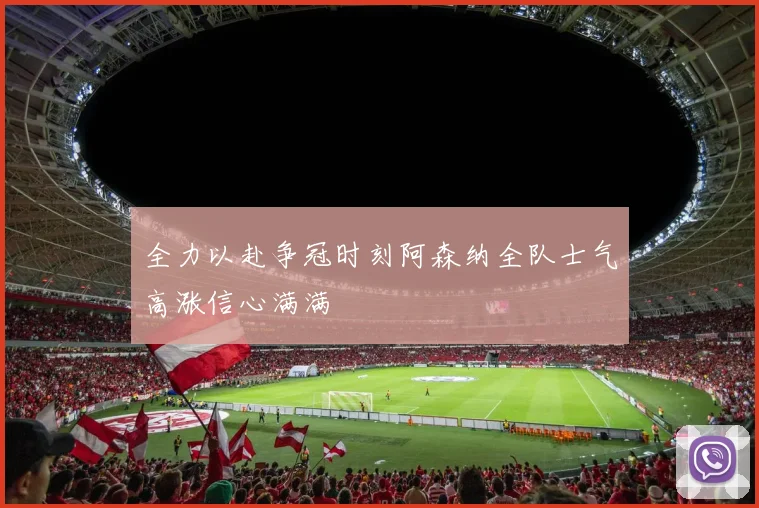 全力以赴争冠时刻阿森纳全队士气高涨信心满满