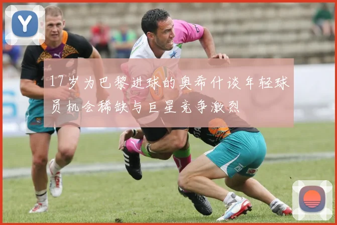 17岁为巴黎进球的奥希什谈年轻球员机会稀缺与巨星竞争激烈
