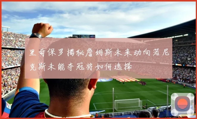 里奇保罗揭秘詹姆斯未来动向若尼克斯未能夺冠将如何选择
