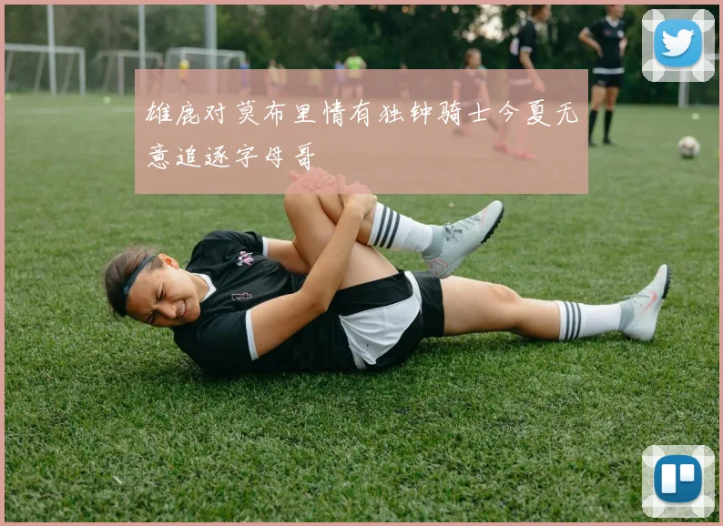 雄鹿对莫布里情有独钟骑士今夏无意追逐字母哥
